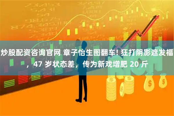 炒股配资咨询官网 章子怡生图翻车! 狂打阴影遮发福，47 岁状态差，传为新戏增肥 20 斤