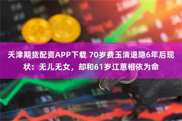 天津期货配资APP下载 70岁费玉清退隐6年后现状：无儿无女，却和61岁江蕙相依为命