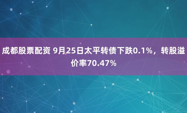 成都股票配资 9月25日太平转债下跌0.1%，转股溢价率70.47%
