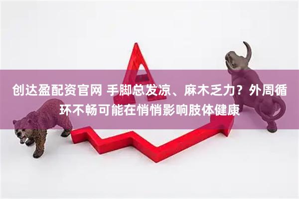 创达盈配资官网 手脚总发凉、麻木乏力？外周循环不畅可能在悄悄影响肢体健康