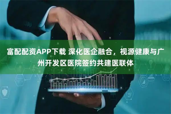 富配配资APP下载 深化医企融合，视源健康与广州开发区医院签约共建医联体