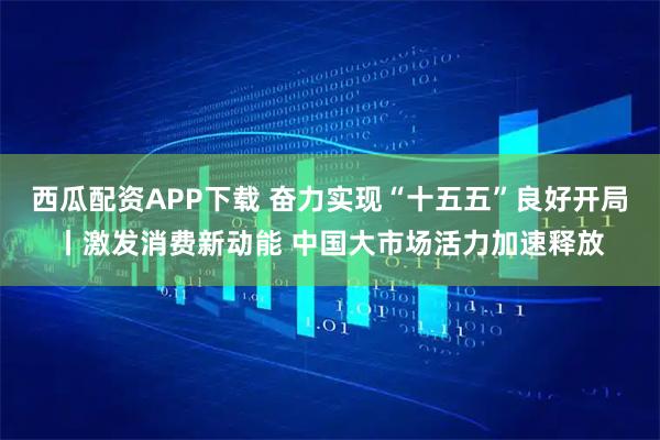 西瓜配资APP下载 奋力实现“十五五”良好开局丨激发消费新动能 中国大市场活力加速释放