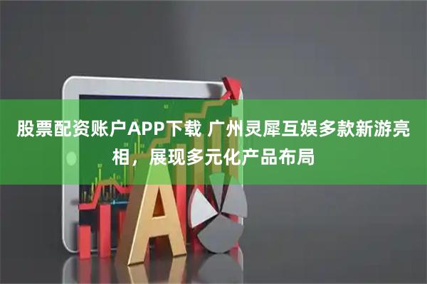 股票配资账户APP下载 广州灵犀互娱多款新游亮相，展现多元化产品布局