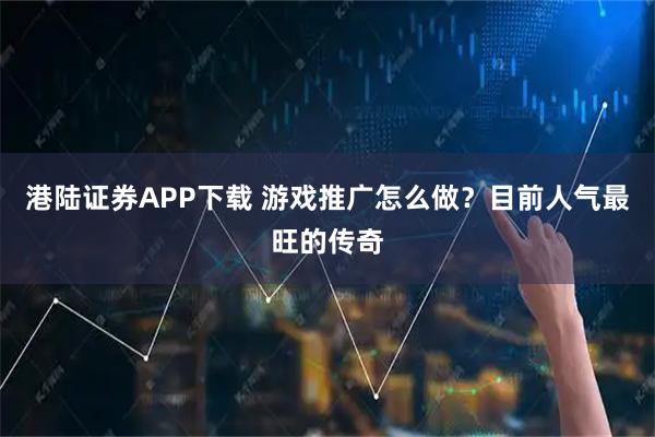 港陆证券APP下载 游戏推广怎么做？目前人气最旺的传奇