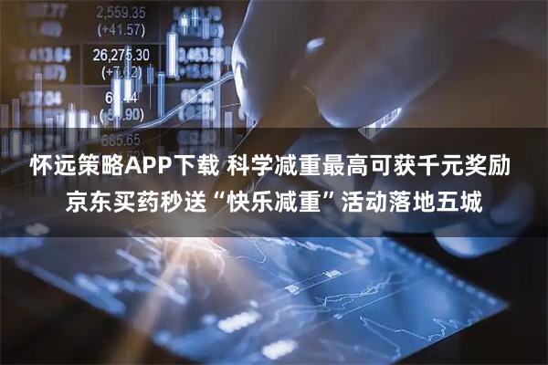 怀远策略APP下载 科学减重最高可获千元奖励 京东买药秒送“快乐减重”活动落地五城