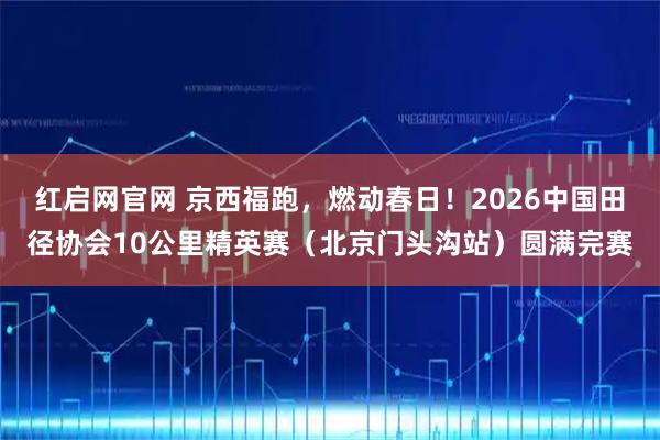 红启网官网 京西福跑，燃动春日！2026中国田径协会10公里精英赛（北京门头沟站）圆满完赛