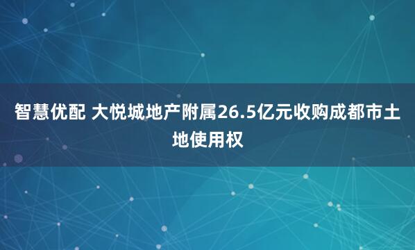 智慧优配 大悦城地产附属26.5亿元收购成都市土地使用权