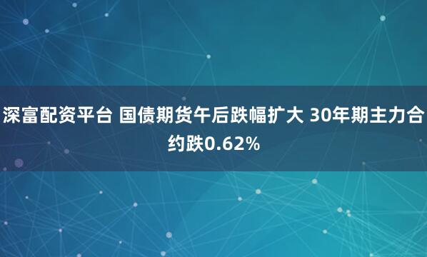 深富配资平台 国债期货午后跌幅扩大 30年期主力合约跌0.62%