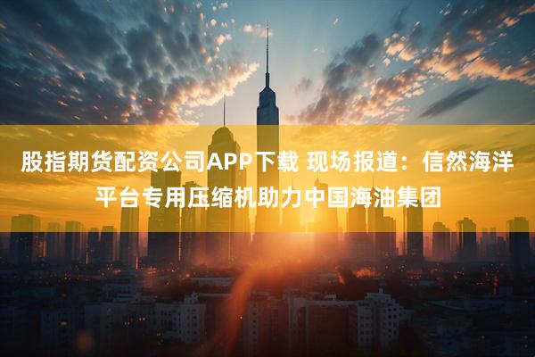 股指期货配资公司APP下载 现场报道：信然海洋平台专用压缩机助力中国海油集团