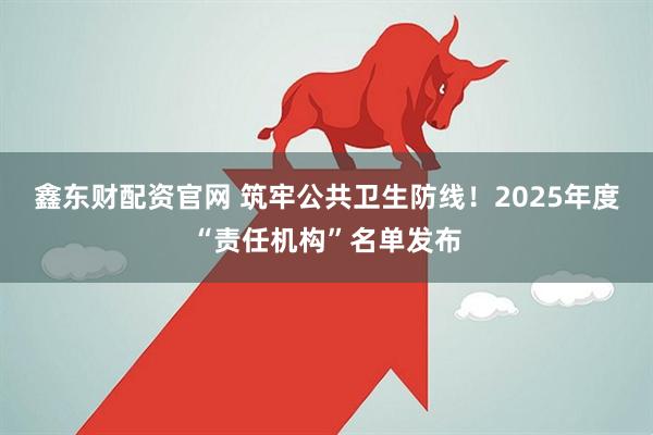 鑫东财配资官网 筑牢公共卫生防线！2025年度“责任机构”名单发布
