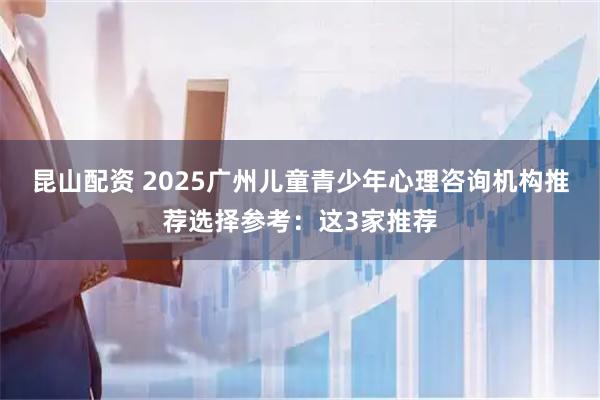 昆山配资 2025广州儿童青少年心理咨询机构推荐选择参考：这3家推荐