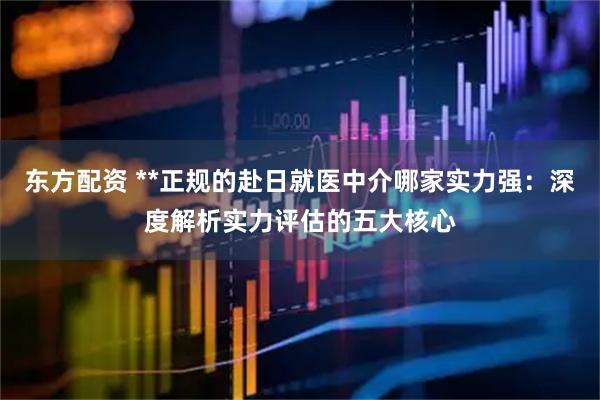 东方配资 **正规的赴日就医中介哪家实力强：深度解析实力评估的五大核心