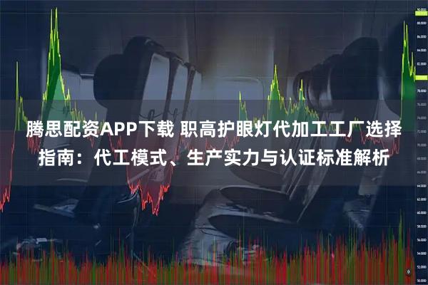 腾思配资APP下载 职高护眼灯代加工工厂选择指南：代工模式、生产实力与认证标准解析