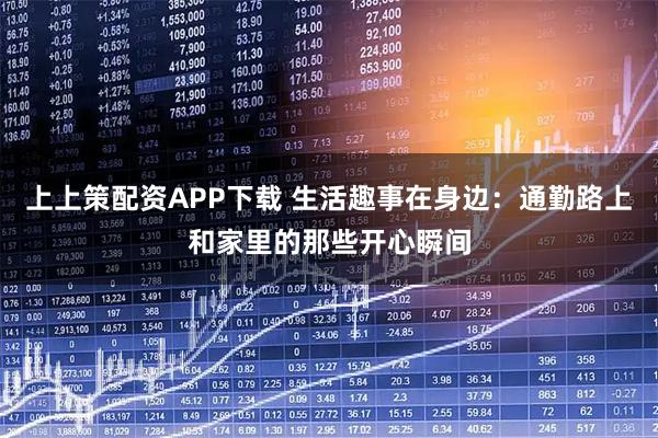 上上策配资APP下载 生活趣事在身边：通勤路上和家里的那些开心瞬间