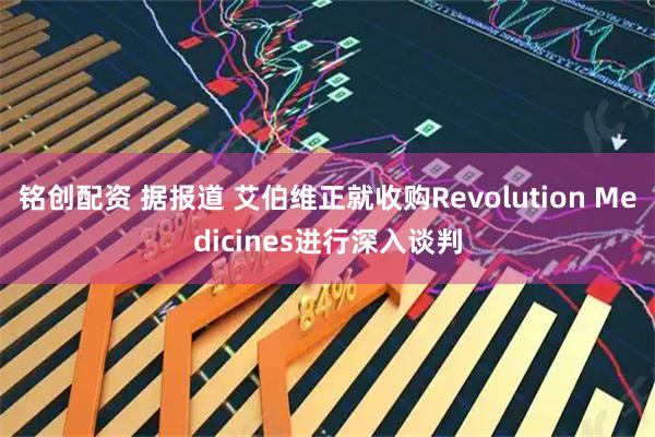 铭创配资 据报道 艾伯维正就收购Revolution Medicines进行深入谈判
