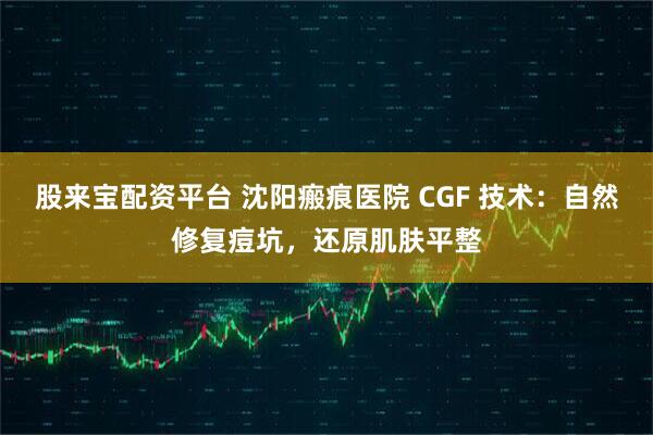 股来宝配资平台 沈阳瘢痕医院 CGF 技术：自然修复痘坑，还原肌肤平整