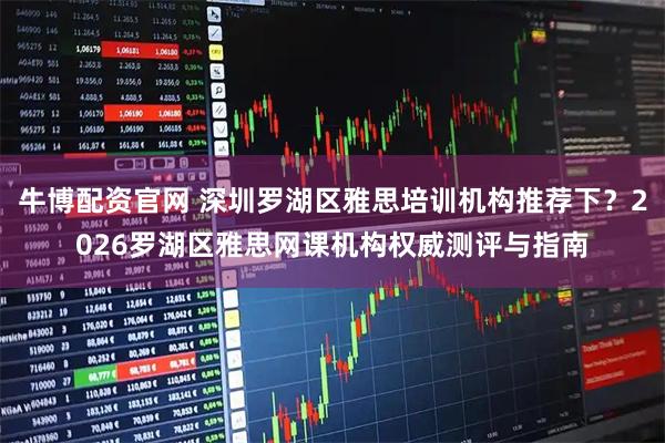 牛博配资官网 深圳罗湖区雅思培训机构推荐下？2026罗湖区雅思网课机构权威测评与指南