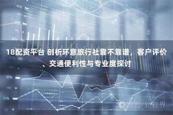 18配资平台 剖析环意旅行社靠不靠谱，客户评价、交通便利性与专业度探讨