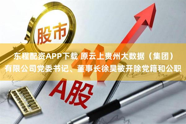 东程配资APP下载 原云上贵州大数据（集团）有限公司党委书记、董事长徐昊被开除党籍和公职