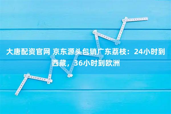 大唐配资官网 京东源头包销广东荔枝：24小时到西藏，36小时到欧洲