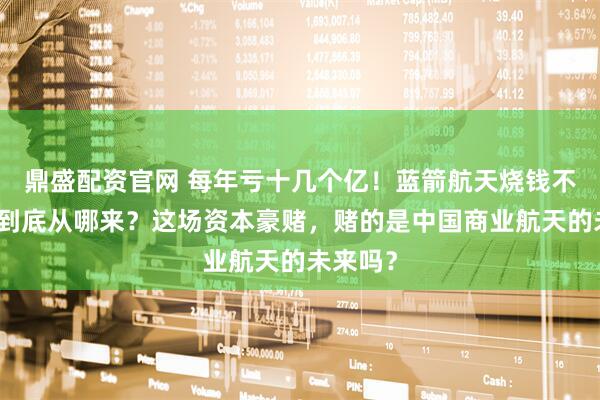 鼎盛配资官网 每年亏十几个亿！蓝箭航天烧钱不断，钱到底从哪来？这场资本豪赌，赌的是中国商业航天的未来吗？
